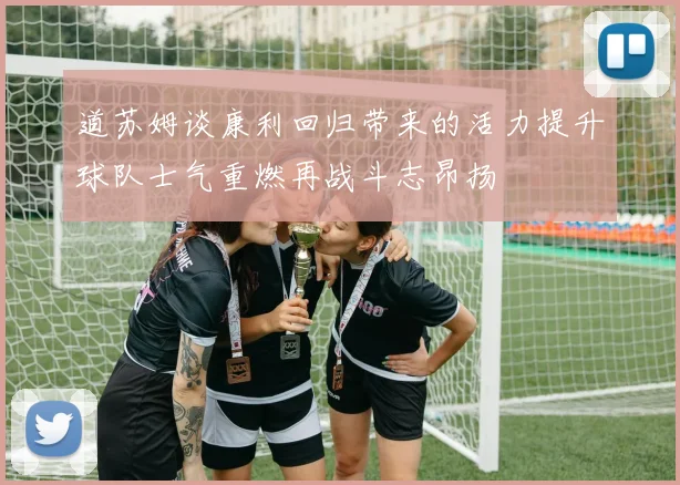 道苏姆谈康利回归带来的活力提升球队士气重燃再战斗志昂扬