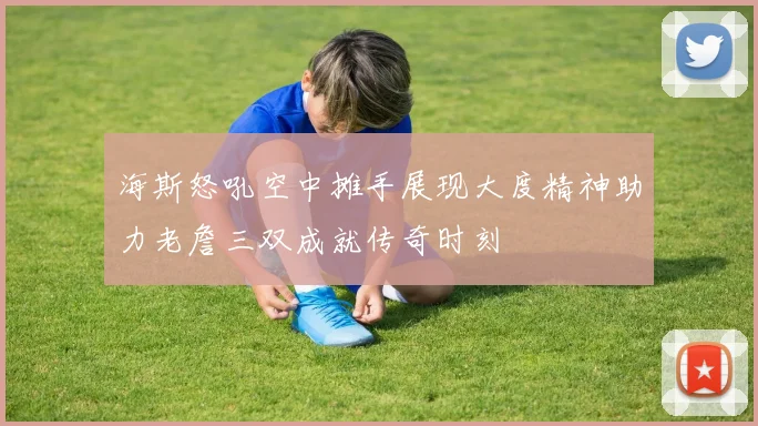 海斯怒吼空中摊手展现大度精神助力老詹三双成就传奇时刻