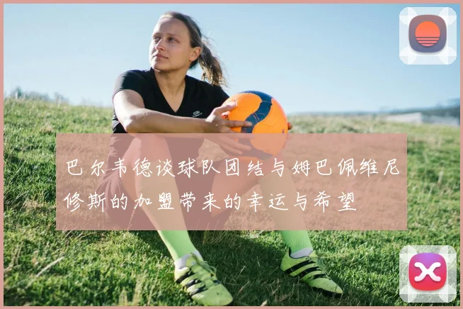 巴尔韦德谈球队团结与姆巴佩维尼修斯的加盟带来的幸运与希望
