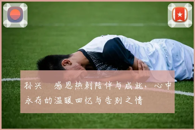 孙兴慜感恩热刺陪伴与成就，心中永存的温暖回忆与告别之情