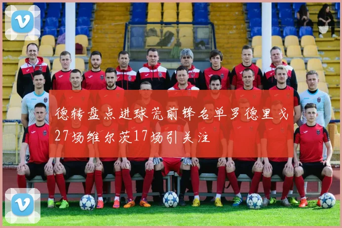 德转盘点进球荒前锋名单罗德里戈27场维尔茨17场引关注