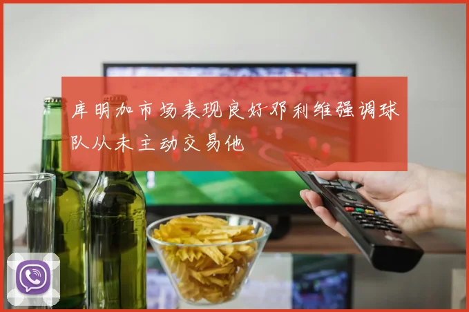 库明加市场表现良好邓利维强调球队从未主动交易他