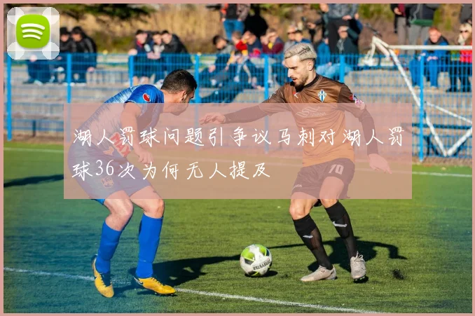 湖人罚球问题引争议马刺对湖人罚球36次为何无人提及
