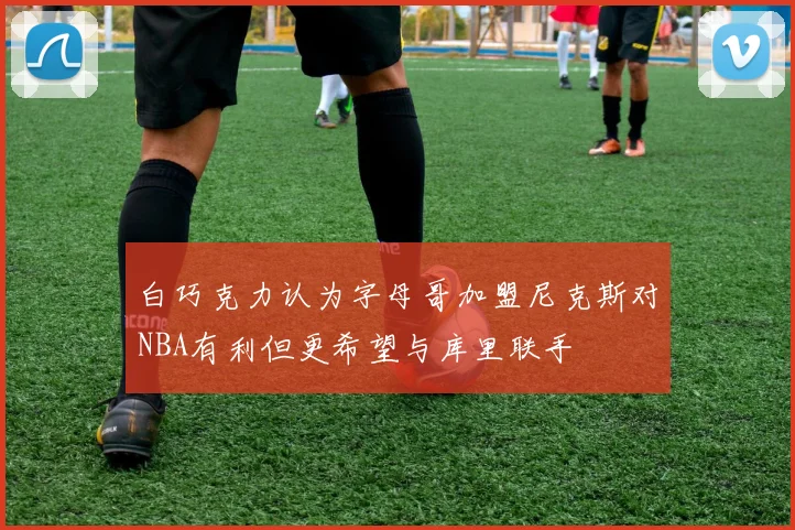 白巧克力认为字母哥加盟尼克斯对NBA有利但更希望与库里联手