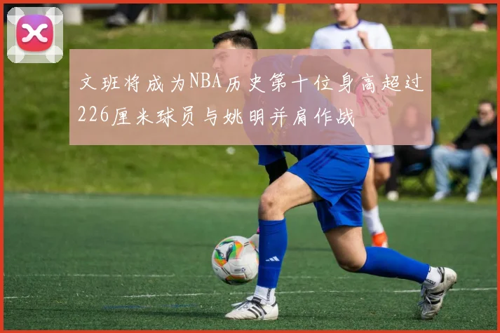 文班将成为NBA历史第十位身高超过226厘米球员与姚明并肩作战