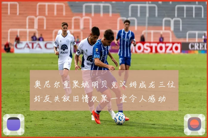 奥尼尔重聚姚明贝克汉姆成龙三位好友共叙旧情欢聚一堂令人感动