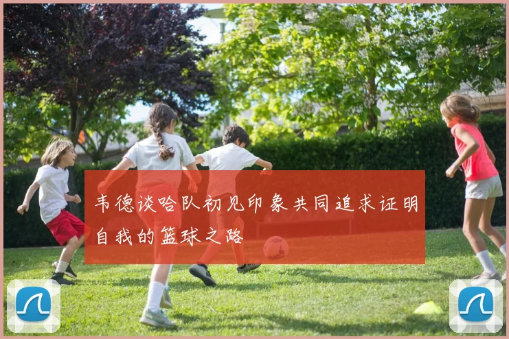 韦德谈哈队初见印象共同追求证明自我的篮球之路