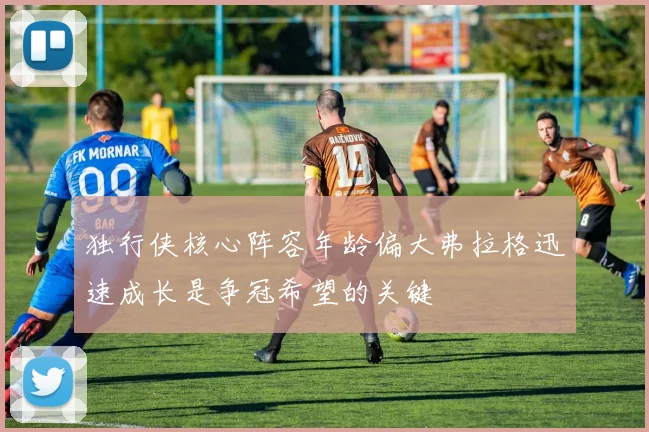 独行侠核心阵容年龄偏大弗拉格迅速成长是争冠希望的关键