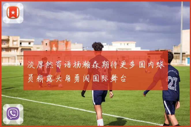 淡厚然寄语杨瀚森期待更多国内球员崭露头角勇闯国际舞台