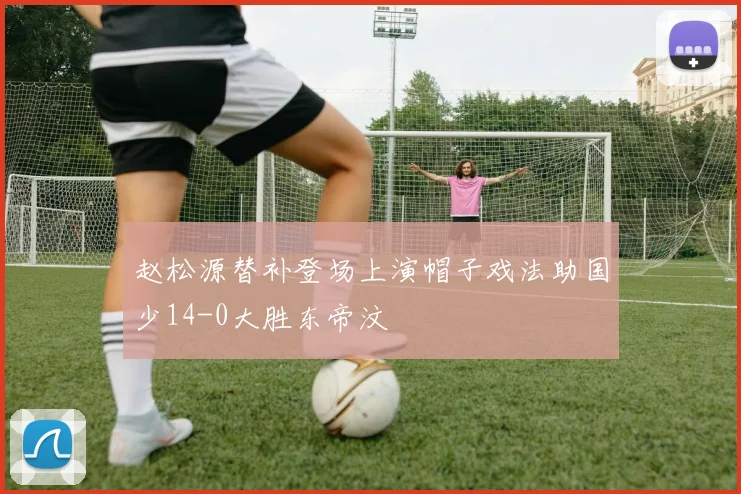 赵松源替补登场上演帽子戏法助国少14-0大胜东帝汶