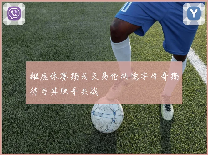 雄鹿休赛期或交易伦纳德字母哥期待与其联手共战