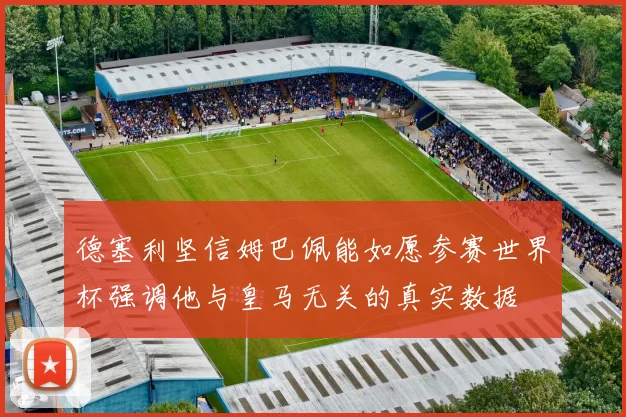 德塞利坚信姆巴佩能如愿参赛世界杯强调他与皇马无关的真实数据