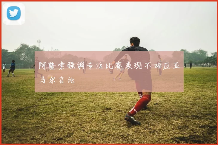 阿隆索强调专注比赛表现不回应亚马尔言论