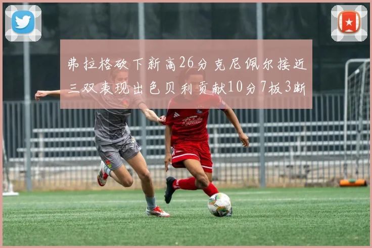 弗拉格砍下新高26分克尼佩尔接近三双表现出色贝利贡献10分7板3断