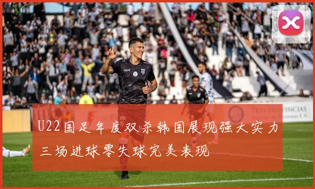 U22国足年度双杀韩国展现强大实力三场进球零失球完美表现