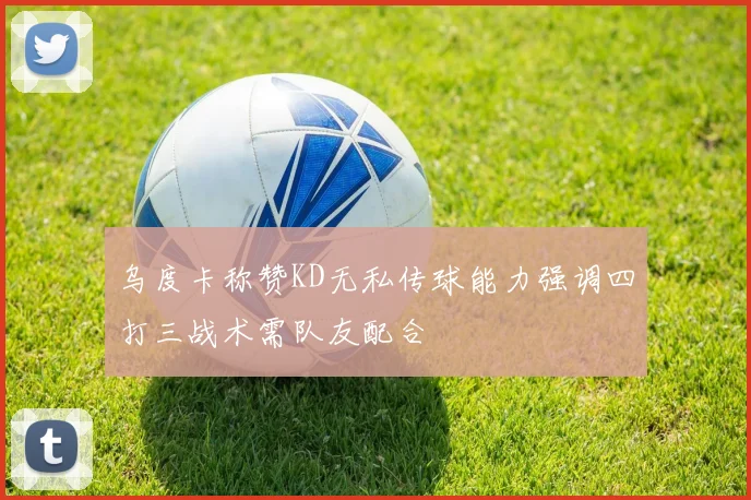 乌度卡称赞KD无私传球能力强调四打三战术需队友配合