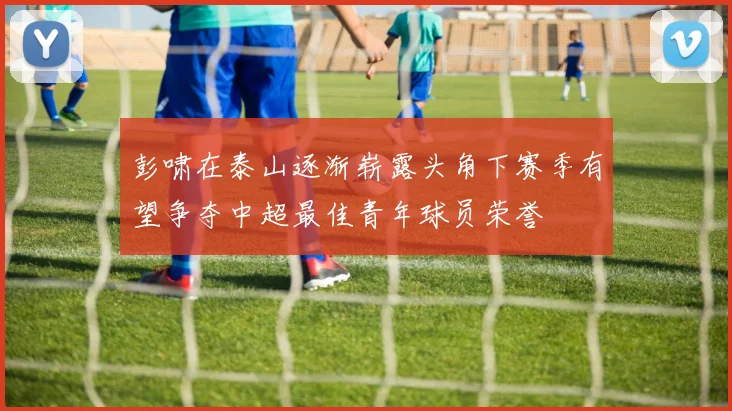 彭啸在泰山逐渐崭露头角下赛季有望争夺中超最佳青年球员荣誉