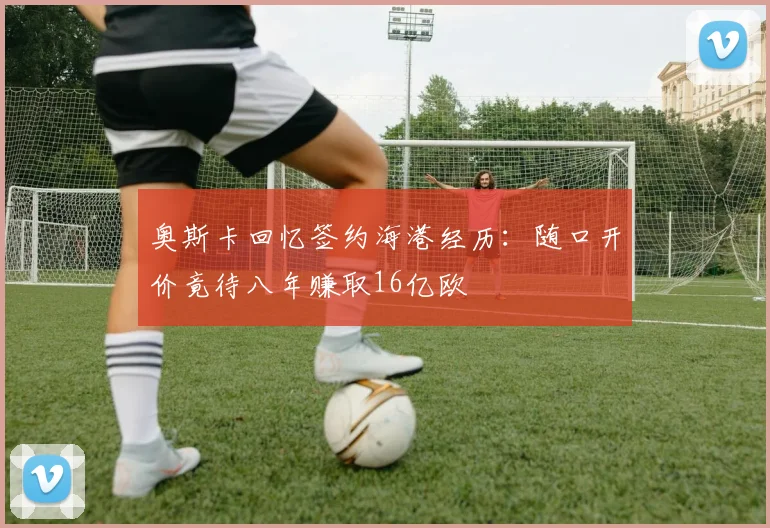 奥斯卡回忆签约海港经历：随口开价竟待八年赚取16亿欧