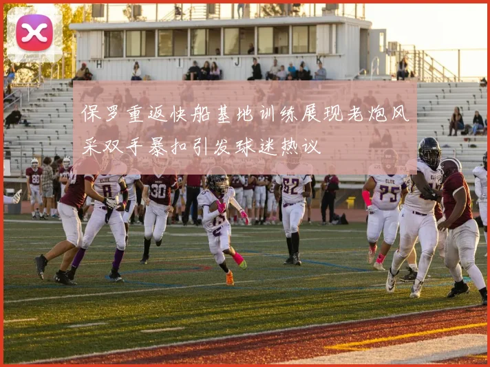 保罗重返快船基地训练展现老炮风采双手暴扣引发球迷热议