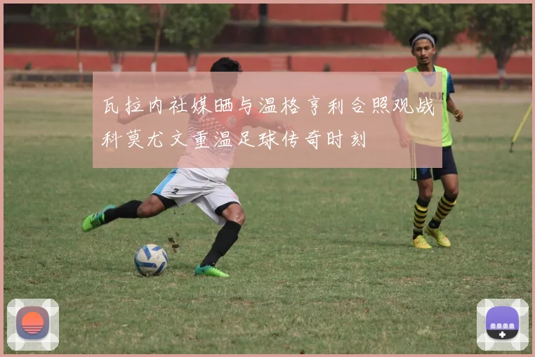 瓦拉内社媒晒与温格亨利合照观战科莫尤文重温足球传奇时刻