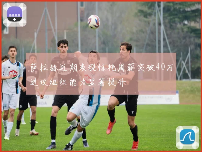 萨拉赫近期表现惊艳周薪突破40万进攻组织能力显著提升