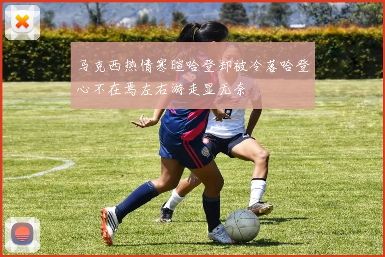 马克西热情寒暄哈登却被冷落哈登心不在焉左右游走显无奈