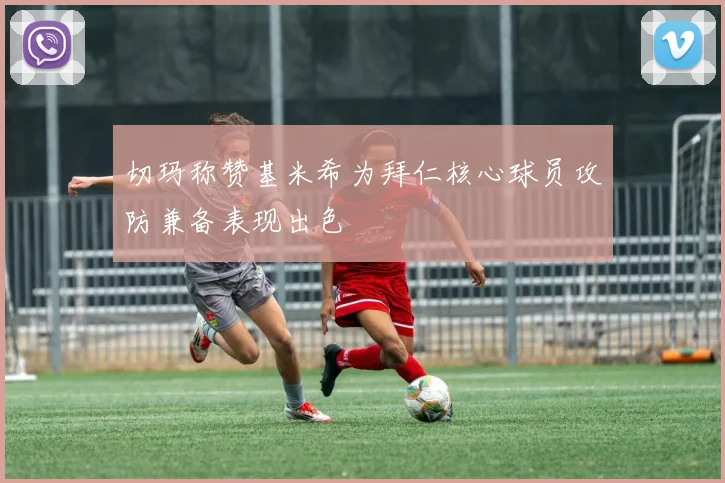 切玛称赞基米希为拜仁核心球员攻防兼备表现出色