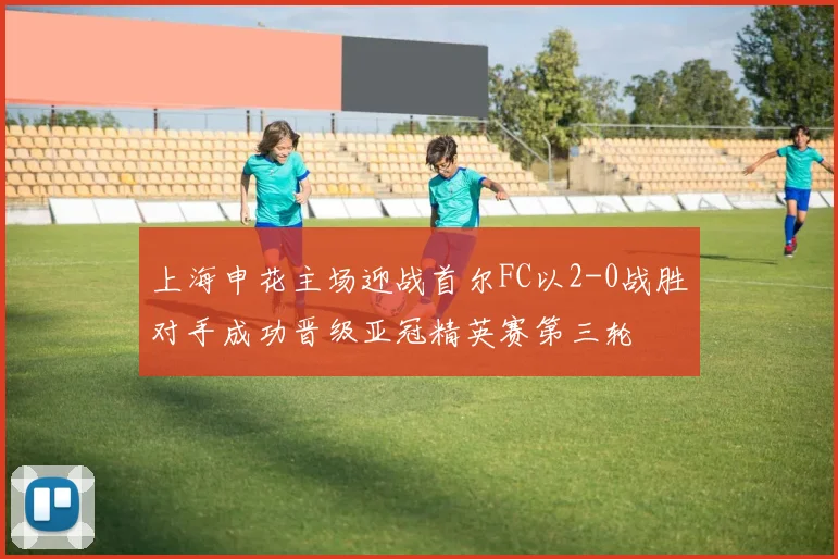 上海申花主场迎战首尔FC以2-0战胜对手成功晋级亚冠精英赛第三轮