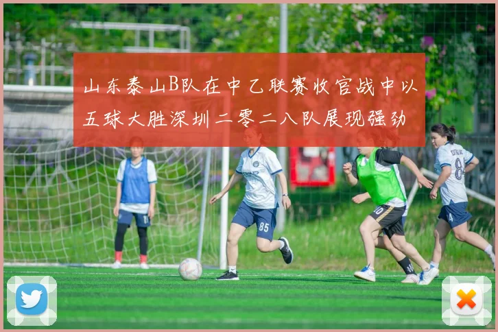 山东泰山B队在中乙联赛收官战中以五球大胜深圳二零二八队展现强劲实力