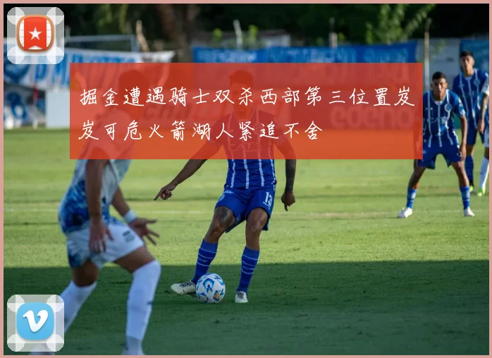 掘金遭遇骑士双杀西部第三位置岌岌可危火箭湖人紧追不舍