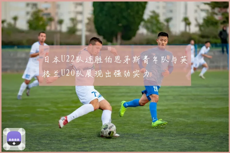 日本U22队连胜伯恩茅斯青年队与英格兰U20队展现出强劲实力