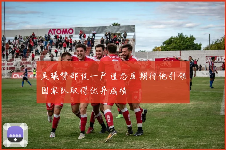 吴曦赞邵佳一严谨态度期待他引领国家队取得优异成绩