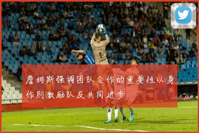 詹姆斯强调团队合作的重要性以身作则激励队友共同进步