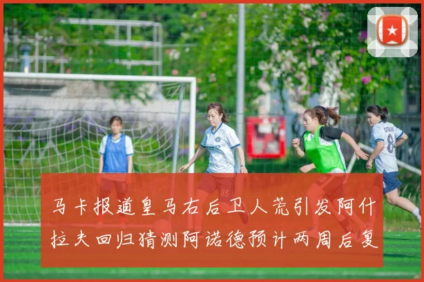 马卡报道皇马右后卫人荒引发阿什拉夫回归猜测阿诺德预计两周后复出