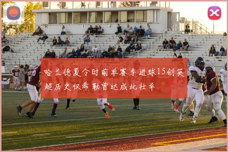 哈兰德夏令时前单赛季进球15创英超历史仅希勒曾达成此壮举