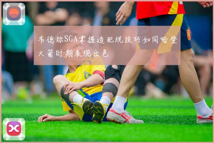韦德称SGA掌握造犯规技巧如同哈登火箭时期表现出色