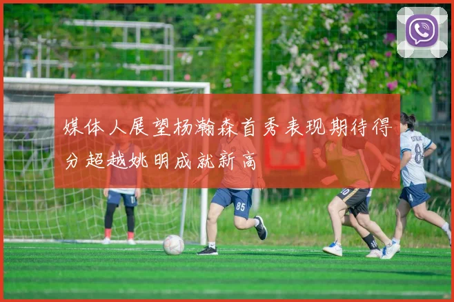 媒体人展望杨瀚森首秀表现期待得分超越姚明成就新高
