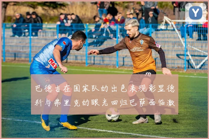 巴德吉在国家队的出色表现彰显德科与弗里克的眼光回归巴萨面临激烈竞争挑战