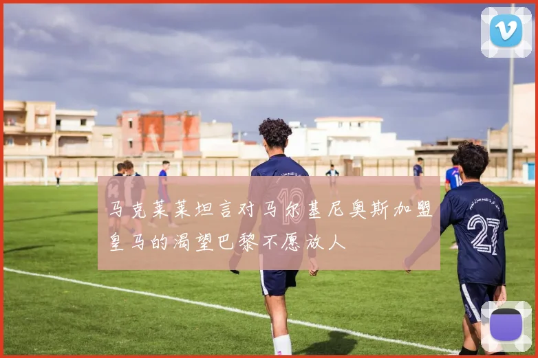 马克莱莱坦言对马尔基尼奥斯加盟皇马的渴望巴黎不愿放人