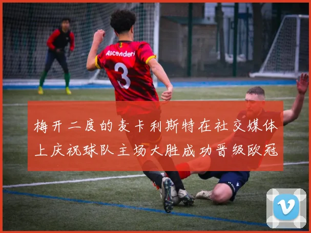 梅开二度的麦卡利斯特在社交媒体上庆祝球队主场大胜成功晋级欧冠16强