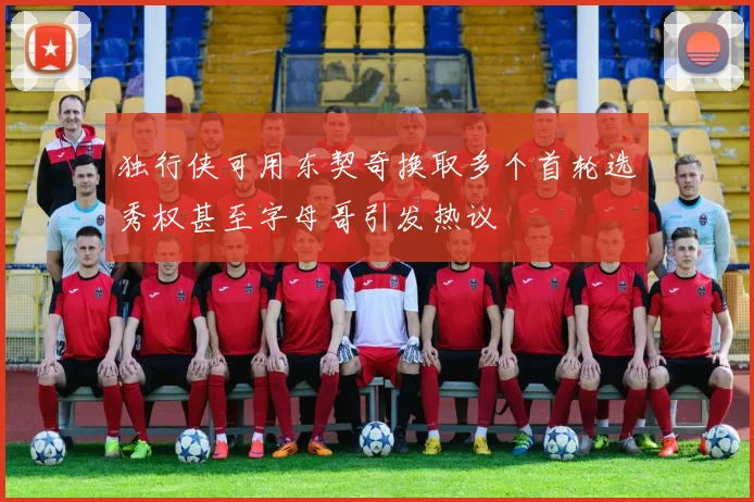 独行侠可用东契奇换取多个首轮选秀权甚至字母哥引发热议