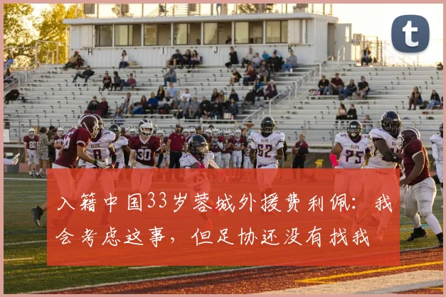 入籍中国33岁蓉城外援费利佩：我会考虑这事，但足协还没有找我