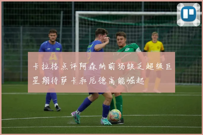 卡拉格点评阿森纳前场缺乏超级巨星期待萨卡和厄德高能崛起