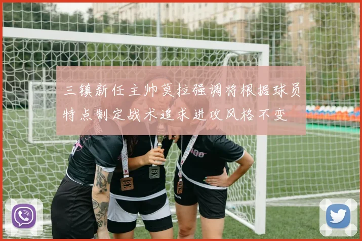 三镇新任主帅莫拉强调将根据球员特点制定战术追求进攻风格不变
